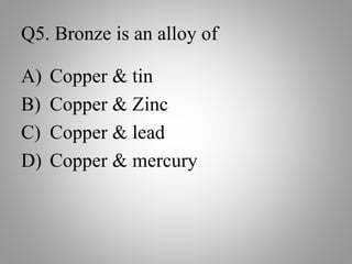Q5. Bronze is an alloy of
A) Copper & tin
B) Copper & Zinc
C) Copper & lead
D) Copper & mercury
 