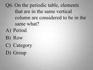 Q6. On the periodic table, elements
that are in the same vertical
column are considered to be in the
same what?
A) Period
B) Row
C) Category
D) Group
 