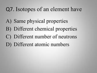 Q7. Isotopes of an element have
A) Same physical properties
B) Different chemical properties
C) Different number of neutrons
D) Different atomic numbers
 