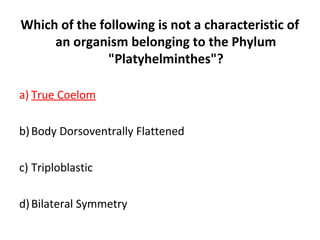 Which of the following is not a characteristic of
an organism belonging to the Phylum
"Platyhelminthes"?
a) True Coelom
b)Body Dorsoventrally Flattened
c) Triploblastic
d)Bilateral Symmetry
 