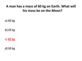 A man has a mass of 60 kg on Earth. What will
his mass be on the Moon?
a) 90 kg
b)20 kg
c) 60 kg
d)30 kg
 