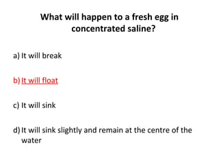 What will happen to a fresh egg in
concentrated saline?
a) It will break
b)It will float
c) It will sink
d)It will sink slightly and remain at the centre of the
water
 
