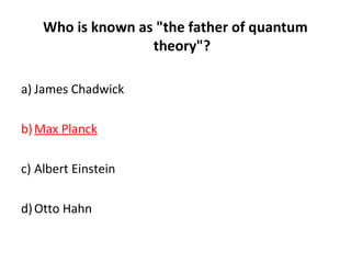 Who is known as "the father of quantum
theory"?
a) James Chadwick
b)Max Planck
c) Albert Einstein
d)Otto Hahn
 