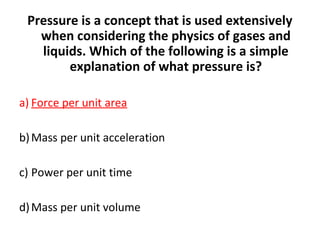 Pressure is a concept that is used extensively
when considering the physics of gases and
liquids. Which of the following is a simple
explanation of what pressure is?
a) Force per unit area
b)Mass per unit acceleration
c) Power per unit time
d)Mass per unit volume
 