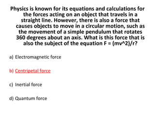 Physics is known for its equations and calculations for
the forces acting on an object that travels in a
straight line. However, there is also a force that
causes objects to move in a circular motion, such as
the movement of a simple pendulum that rotates
360 degrees about an axis. What is this force that is
also the subject of the equation F = (mv^2)/r?
a) Electromagnetic force
b) Centripetal force
c) Inertial force
d) Quantum force
 