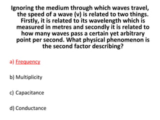 Ignoring the medium through which waves travel,
the speed of a wave (v) is related to two things.
Firstly, it is related to its wavelength which is
measured in metres and secondly it is related to
how many waves pass a certain yet arbitrary
point per second. What physical phenomenon is
the second factor describing?
a) Frequency
b) Multiplicity
c) Capacitance
d) Conductance
 