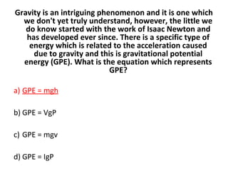 Gravity is an intriguing phenomenon and it is one which
we don't yet truly understand, however, the little we
do know started with the work of Isaac Newton and
has developed ever since. There is a specific type of
energy which is related to the acceleration caused
due to gravity and this is gravitational potential
energy (GPE). What is the equation which represents
GPE?
a) GPE = mgh
b) GPE = VgP
c) GPE = mgv
d) GPE = IgP
 