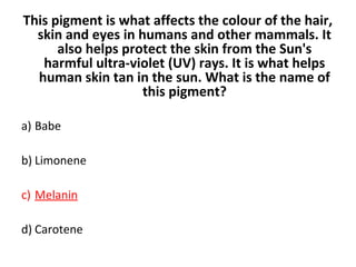 This pigment is what affects the colour of the hair,
skin and eyes in humans and other mammals. It
also helps protect the skin from the Sun's
harmful ultra-violet (UV) rays. It is what helps
human skin tan in the sun. What is the name of
this pigment?
a) Babe
b) Limonene
c) Melanin
d) Carotene
 