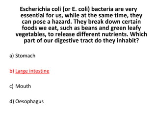 Escherichia coli (or E. coli) bacteria are very
essential for us, while at the same time, they
can pose a hazard. They break down certain
foods we eat, such as beans and green leafy
vegetables, to release different nutrients. Which
part of our digestive tract do they inhabit?
a) Stomach
b) Large intestine
c) Mouth
d) Oesophagus
 
