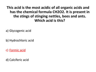 This acid is the most acidic of all organic acids and
has the chemical formula CH2O2. It is present in
the stings of stinging nettles, bees and ants.
Which acid is this?
a) Glycogenic acid
b) Hydrochloric acid
c) Formic acid
d) Calciferic acid
 