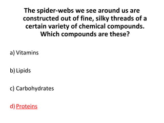 The spider-webs we see around us are
constructed out of fine, silky threads of a
certain variety of chemical compounds.
Which compounds are these?
a) Vitamins
b)Lipids
c) Carbohydrates
d)Proteins
 