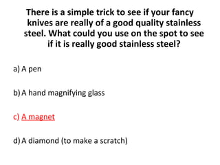 There is a simple trick to see if your fancy
knives are really of a good quality stainless
steel. What could you use on the spot to see
if it is really good stainless steel?
a) A pen
b)A hand magnifying glass
c) A magnet
d)A diamond (to make a scratch)
 