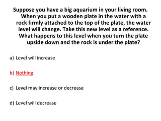 Suppose you have a big aquarium in your living room.
When you put a wooden plate in the water with a
rock firmly attached to the top of the plate, the water
level will change. Take this new level as a reference.
What happens to this level when you turn the plate
upside down and the rock is under the plate?
a) Level will increase
b) Nothing
c) Level may increase or decrease
d) Level will decrease
 