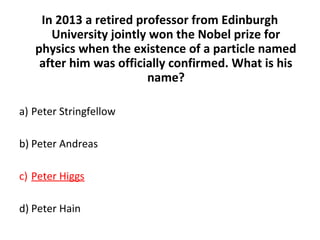 In 2013 a retired professor from Edinburgh
University jointly won the Nobel prize for
physics when the existence of a particle named
after him was officially confirmed. What is his
name?
a) Peter Stringfellow
b) Peter Andreas
c) Peter Higgs
d) Peter Hain
 