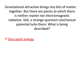 Gravitational attraction brings tiny bits of matter
together. But there are points at which there
is neither matter nor electromagnetic
radiation. Still, a strange quantum-mechanical
potential lurks there. What is being
described?
Zero point energy
 