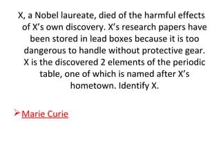 X, a Nobel laureate, died of the harmful effects
of X’s own discovery. X’s research papers have
been stored in lead boxes because it is too
dangerous to handle without protective gear.
X is the discovered 2 elements of the periodic
table, one of which is named after X’s
hometown. Identify X.
Marie Curie
 