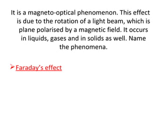 It is a magneto-optical phenomenon. This effect
is due to the rotation of a light beam, which is
plane polarised by a magnetic field. It occurs
in liquids, gases and in solids as well. Name
the phenomena.
Faraday’s effect
 