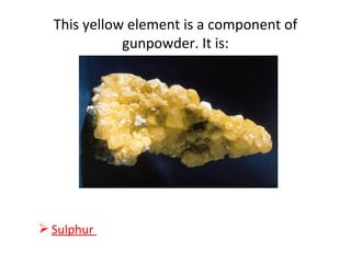 This yellow element is a component of
gunpowder. It is:
 Sulphur
 