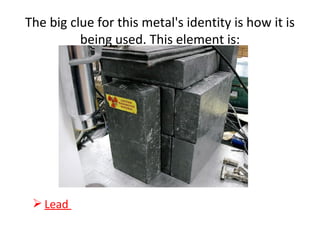 The big clue for this metal's identity is how it is
being used. This element is:
 Lead
 