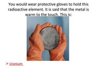 You would wear protective gloves to hold this
radioactive element. It is said that the metal is
warm to the touch. This is:
 Uranium
 