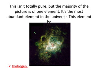 This isn't totally pure, but the majority of the
picture is of one element. It's the most
abundant element in the universe. This element
is:
 Hydrogen
 