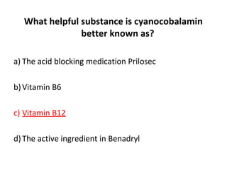 What helpful substance is cyanocobalamin
better known as?
a) The acid blocking medication Prilosec
b)Vitamin B6
c) Vitamin B12
d)The active ingredient in Benadryl
 