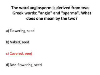The word angiosperm is derived from two
Greek words: "angio" and "sperma". What
does one mean by the two?
a) Flowering, seed
b)Naked, seed
c) Covered, seed
d)Non-flowering, seed
 
