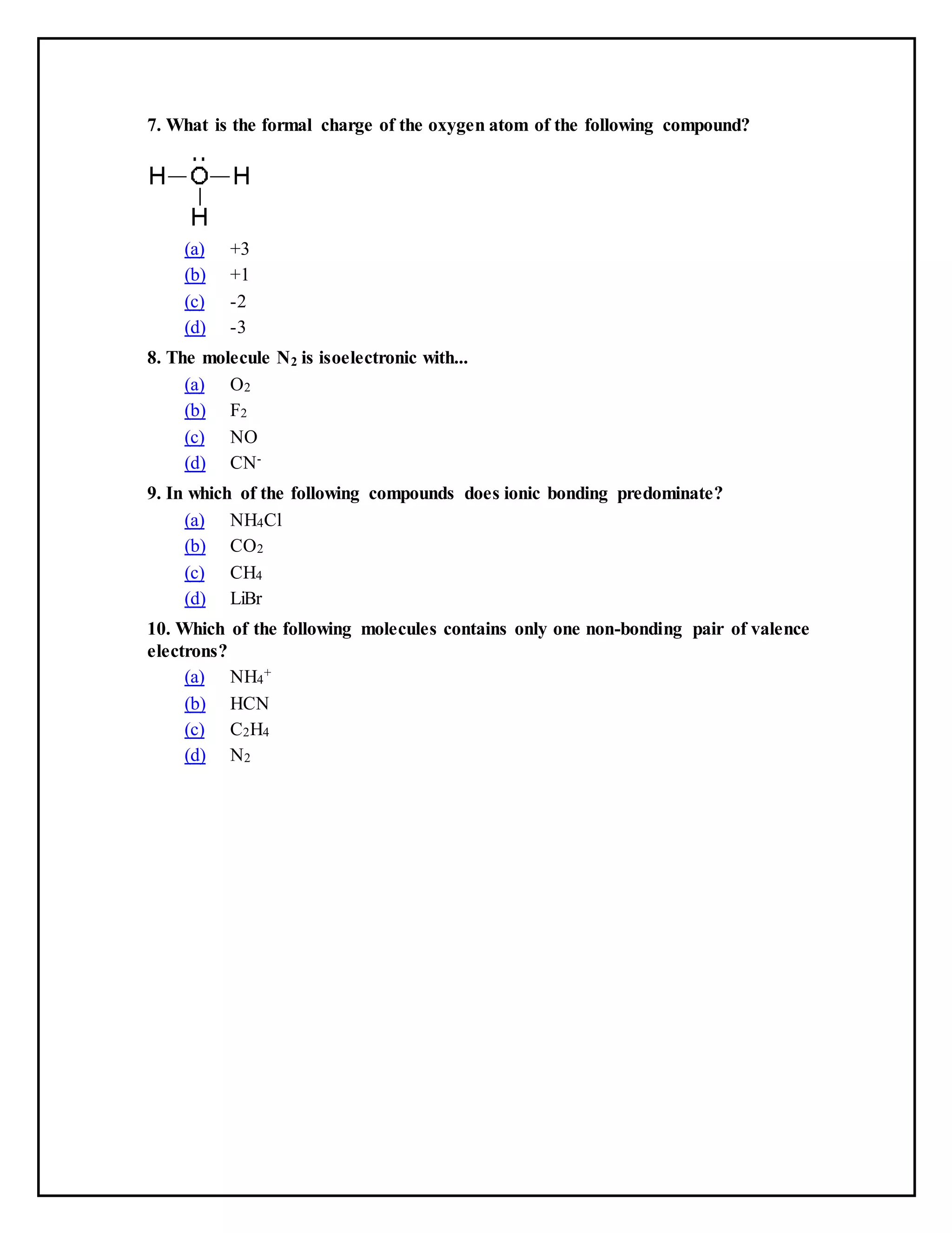 7. What is the formal charge of the oxygen atom of the following compound?
(a) +3
(b) +1
(c) -2
(d) -3
8. The molecule N2 is isoelectronic with...
(a) O2
(b) F2
(c) NO
(d) CN-
9. In which of the following compounds does ionic bonding predominate?
(a) NH4Cl
(b) CO2
(c) CH4
(d) LiBr
10. Which of the following molecules contains only one non-bonding pair of valence
electrons?
(a) NH4
+
(b) HCN
(c) C2H4
(d) N2