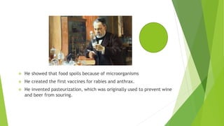  He showed that food spoils because of microorganisms
 He created the first vaccines for rabies and anthrax.
 He invented pasteurization, which was originally used to prevent wine
and beer from souring.
 