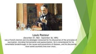 Louis Pasteur
(December 27, 1822 – September 28, 1895)
was a French chemist and microbiologist renowned for his discoveries of the principles of
vaccination, microbial fermentation and pasteurization. He is remembered for his
remarkable breakthroughs in the causes and preventions of diseases, and his discoveries
have saved countless lives ever since.
 