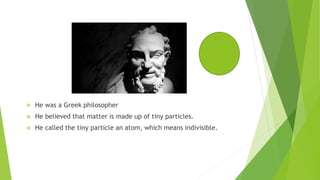  He was a Greek philosopher
 He believed that matter is made up of tiny particles.
 He called the tiny particle an atom, which means indivisible.
 