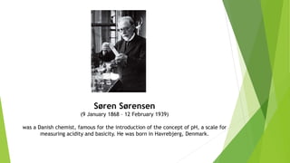Søren Sørensen
(9 January 1868 – 12 February 1939)
was a Danish chemist, famous for the introduction of the concept of pH, a scale for
measuring acidity and basicity. He was born in Havrebjerg, Denmark.
 