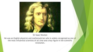 Sir Isaac Newton
He was an English physicist and mathematician who is widely recognized as one of
the most influential scientists of all time and a key figure in the scientific
revolution.
 