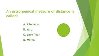 An astronomical measure of distance is
called:
A. Kilometer.
B. Yard.
C. Light Year.
D. Meter.
 