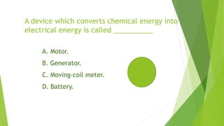 A device which converts chemical energy into
electrical energy is called __________
A. Motor.
B. Generator.
C. Moving-coil meter.
D. Battery.
 