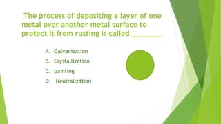 The process of depositing a layer of one
metal over another metal surface to
protect it from rusting is called _______
A. Galvanization
B. Crystallization
C. painting
D. Neutralization
 