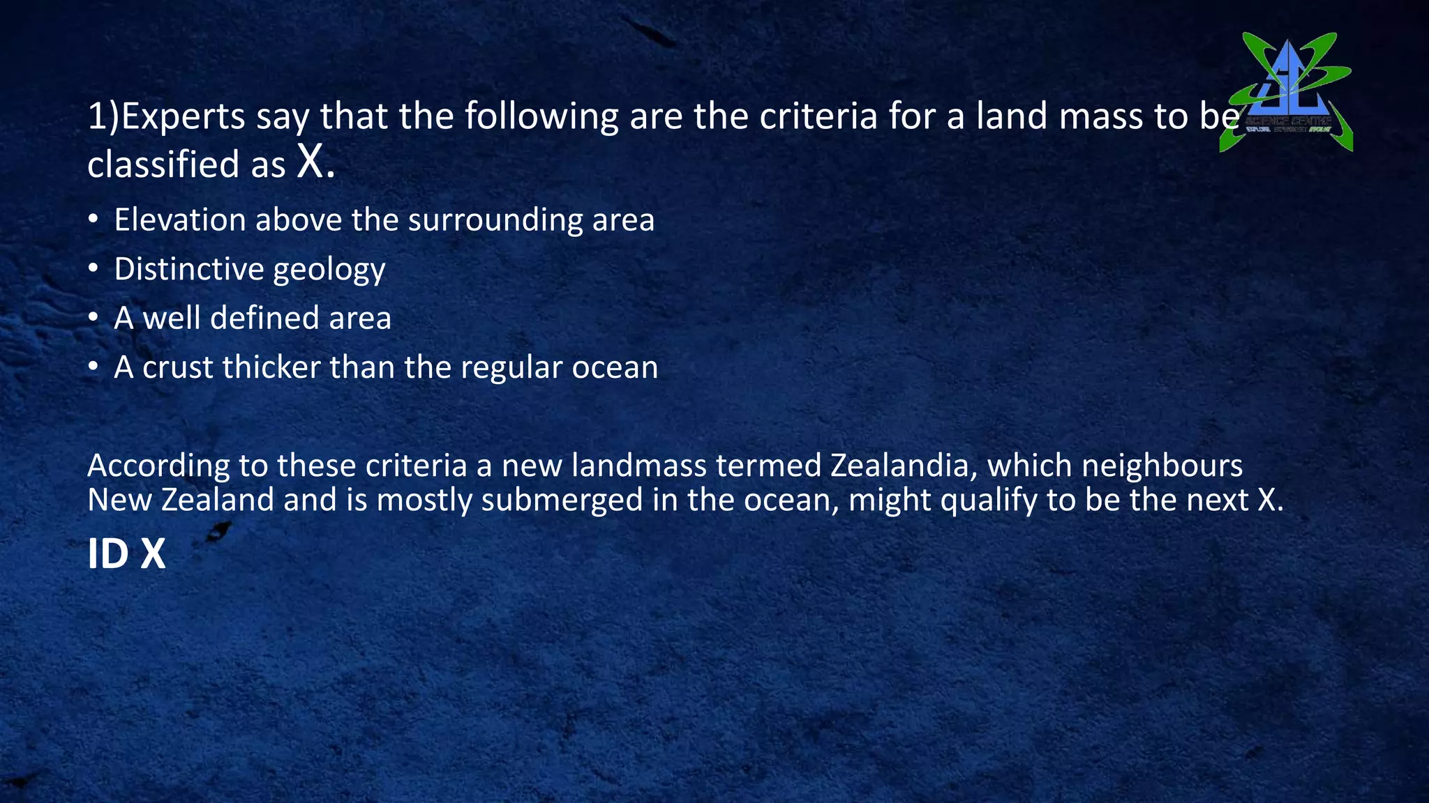 1)Experts say that the following are the criteria for a land mass to be
classified as X.
• Elevation above the surrounding area
• Distinctive geology
• A well defined area
• A crust thicker than the regular ocean
According to these criteria a new landmass termed Zealandia, which neighbours
New Zealand and is mostly submerged in the ocean, might qualify to be the next X.
ID X
 
