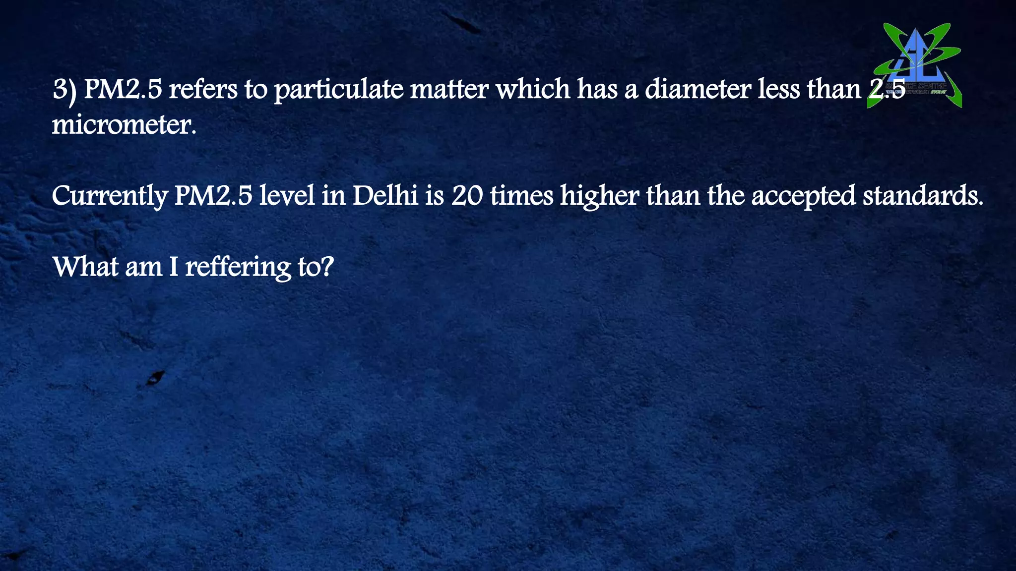 3) PM2.5 refers to particulate matter which has a diameter less than 2.5
micrometer.
Currently PM2.5 level in Delhi is 20 times higher than the accepted standards.
What am I reffering to?
 