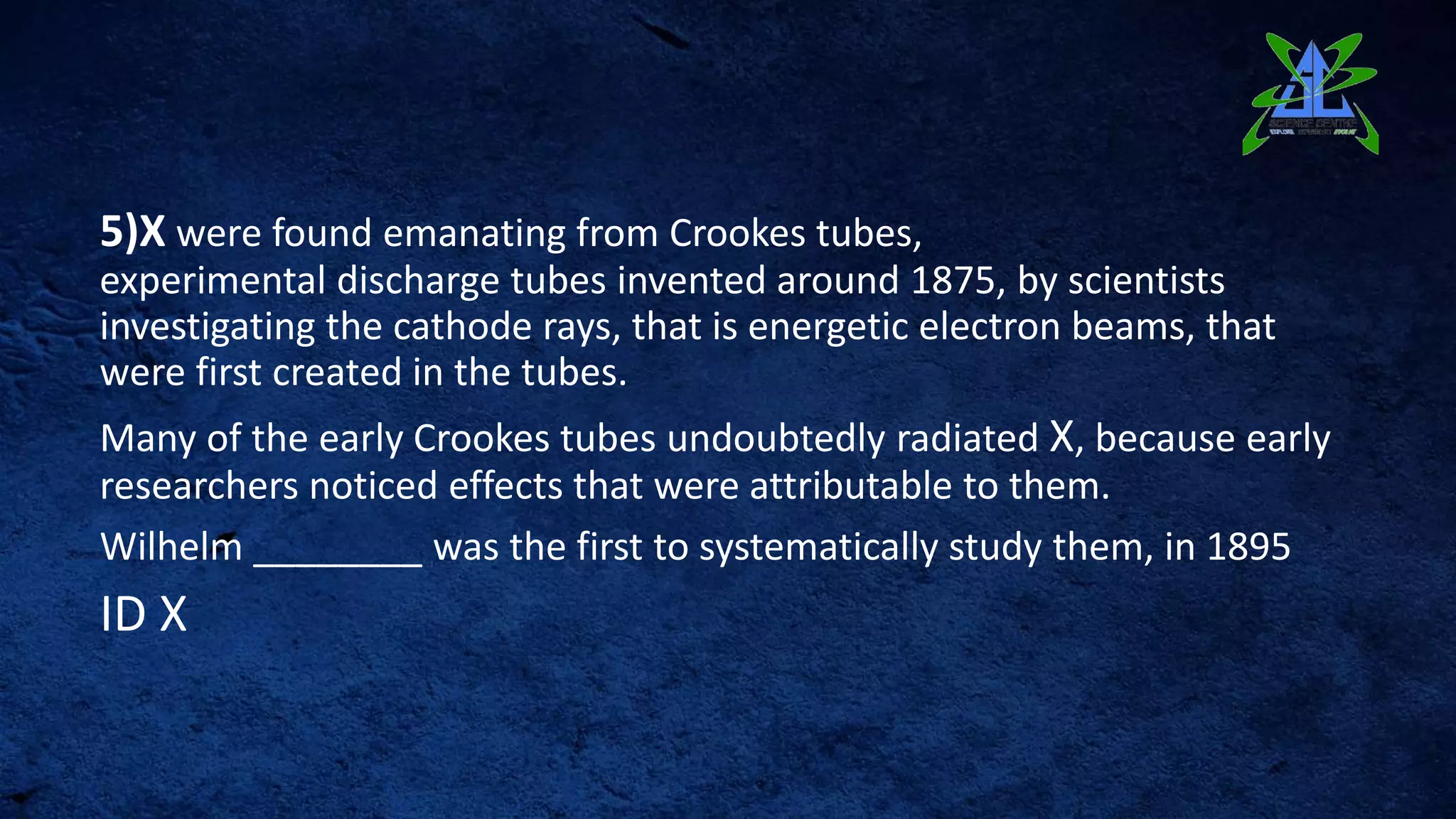 5)X were found emanating from Crookes tubes,
experimental discharge tubes invented around 1875, by scientists
investigating the cathode rays, that is energetic electron beams, that
were first created in the tubes.
Many of the early Crookes tubes undoubtedly radiated X, because early
researchers noticed effects that were attributable to them.
Wilhelm ________ was the first to systematically study them, in 1895
ID X
 