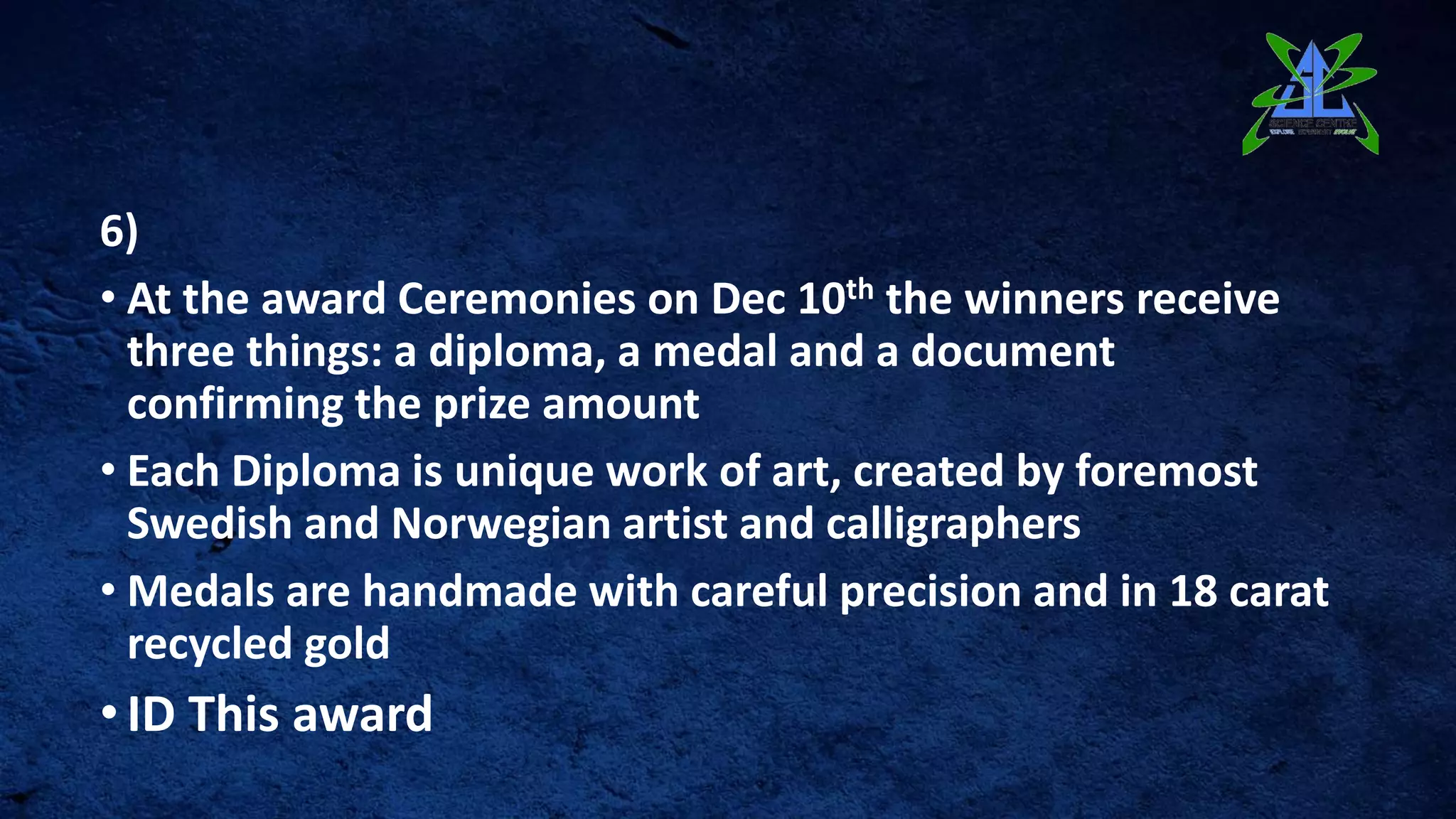 6)
• At the award Ceremonies on Dec 10th the winners receive
three things: a diploma, a medal and a document
confirming the prize amount
• Each Diploma is unique work of art, created by foremost
Swedish and Norwegian artist and calligraphers
• Medals are handmade with careful precision and in 18 carat
recycled gold
•ID This award
 