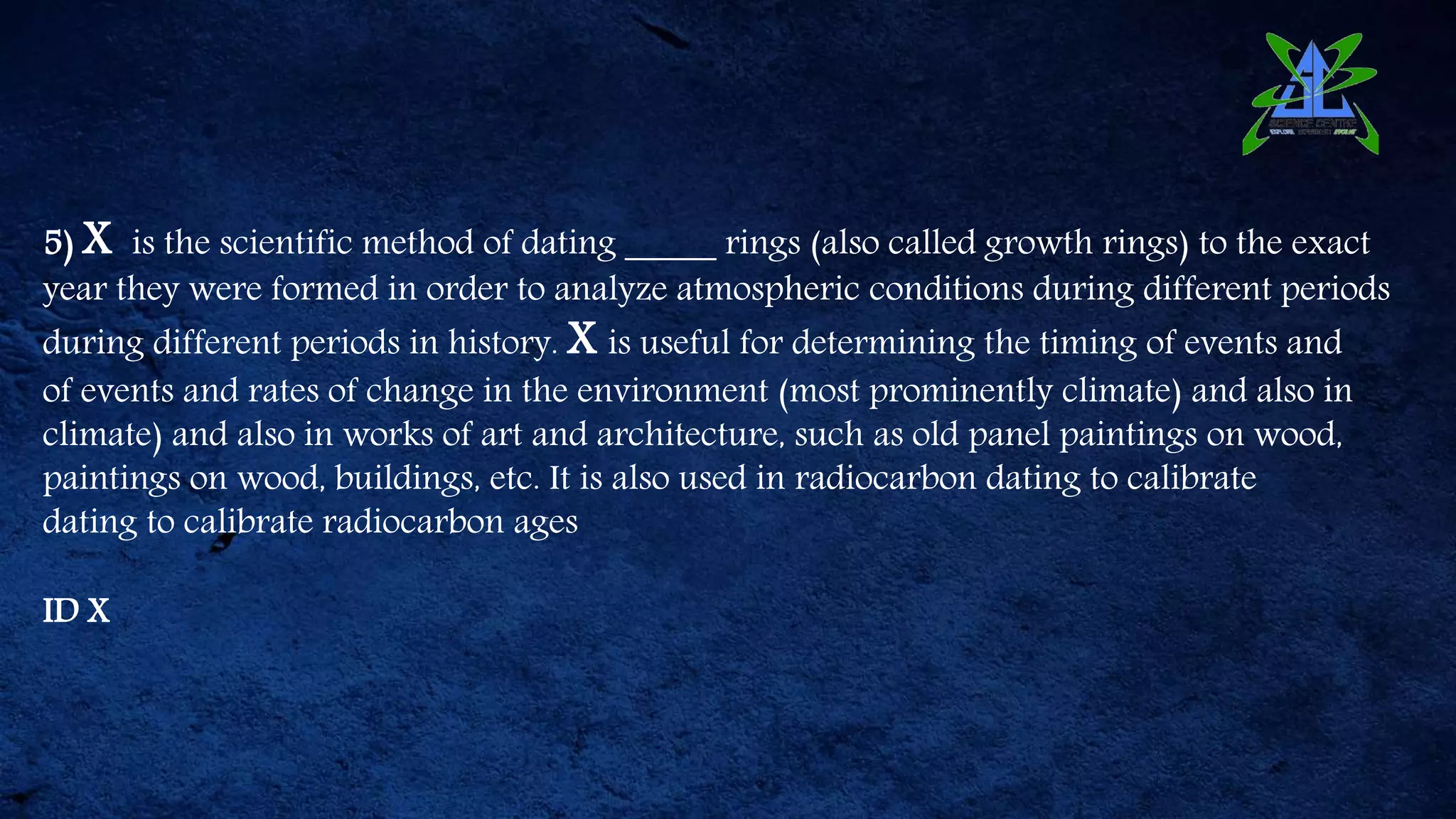 5) X is the scientific method of dating _____ rings (also called growth rings) to the exact
year they were formed in order to analyze atmospheric conditions during different periods
during different periods in history. X is useful for determining the timing of events and
of events and rates of change in the environment (most prominently climate) and also in
climate) and also in works of art and architecture, such as old panel paintings on wood,
paintings on wood, buildings, etc. It is also used in radiocarbon dating to calibrate
dating to calibrate radiocarbon ages
ID X
 