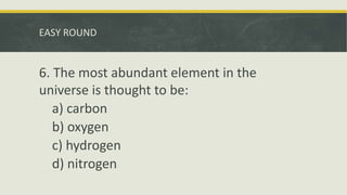 EASY ROUND
6. The most abundant element in the
universe is thought to be:
a) carbon
b) oxygen
c) hydrogen
d) nitrogen
 