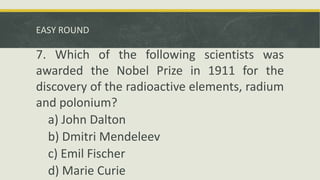 EASY ROUND
7. Which of the following scientists was
awarded the Nobel Prize in 1911 for the
discovery of the radioactive elements, radium
and polonium?
a) John Dalton
b) Dmitri Mendeleev
c) Emil Fischer
d) Marie Curie
 