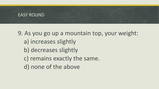 EASY ROUND
9. As you go up a mountain top, your weight:
a) increases slightly
b) decreases slightly
c) remains exactly the same.
d) none of the above
 