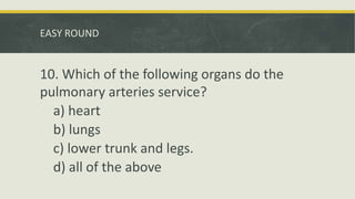 EASY ROUND
10. Which of the following organs do the
pulmonary arteries service?
a) heart
b) lungs
c) lower trunk and legs.
d) all of the above
 
