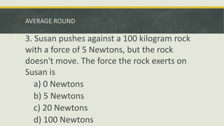 AVERAGE ROUND
3. Susan pushes against a 100 kilogram rock
with a force of 5 Newtons, but the rock
doesn't move. The force the rock exerts on
Susan is
a) 0 Newtons
b) 5 Newtons
c) 20 Newtons
d) 100 Newtons
 