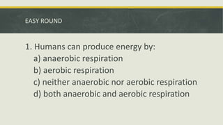 EASY ROUND
1. Humans can produce energy by:
a) anaerobic respiration
b) aerobic respiration
c) neither anaerobic nor aerobic respiration
d) both anaerobic and aerobic respiration
 