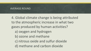 AVERAGE ROUND
4. Global climate change is being attributed
to the atmospheric increase in what two
gases produced by human activities?
a) oxygen and hydrogen
b) ozone and methane
c) nitrous oxide and sulfur dioxide
d) methane and carbon dioxide
 
