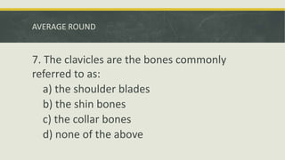 AVERAGE ROUND
7. The clavicles are the bones commonly
referred to as:
a) the shoulder blades
b) the shin bones
c) the collar bones
d) none of the above
 