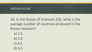 AVERAGE ROUND
10. In the fission of Uranium-235, what is the
average number of neutrons produced in the
fission reaction?
a) 1.5
b) 2.5
c) 3.5
d) 4.5
 